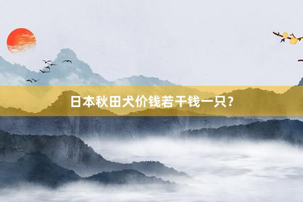 日本秋田犬价钱若干钱一只？